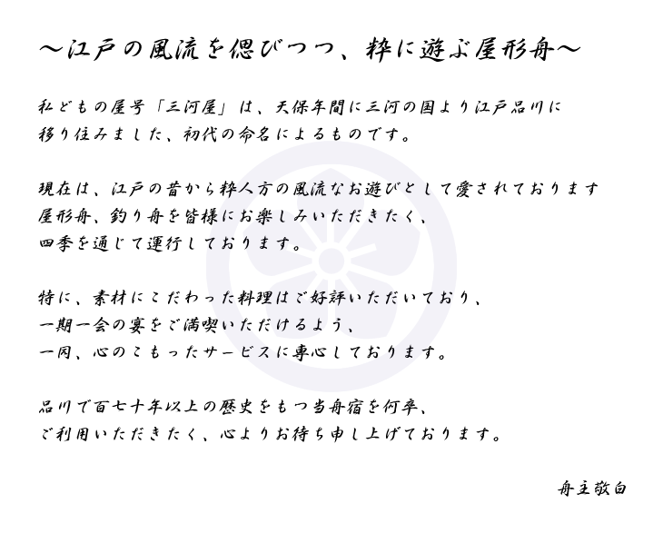 ～江戸の風流を偲びつつ、粋に遊ぶ屋形舟～ 私どもの屋号「三河屋」は、天保年間に三河の国より江戸品川に移り住みました、初代の命名によるものです。 現在は、江戸の昔から粋人方の風流なお遊びとして愛されております屋形舟、釣り舟を皆様にお楽しみいただきたく、四季を通じて運行しております。 特に、素材にこだわった料理はご好評いただいており、一期一会の宴をご満喫いただけるよう、一同、心のこもったサービスに専心しております。 品川で百七十年以上の歴史をもつ当舟宿を何卒、ご利用いただきたく、心よりお待ち申し上げております。 舟主敬白